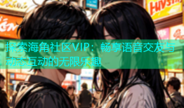 探索海角社区VIP：畅享语音交友与动态互动的无限乐趣
