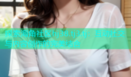 探索海角社区hj38.tj3.tj：互动社交与内容创作的完美结合