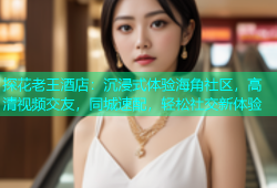探花老王酒店：沉浸式体验海角社区，高清视频交友，同城速配，轻松社交新体验