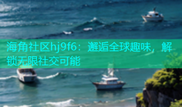 海角社区hj9f6：邂逅全球趣味，解锁无限社交可能