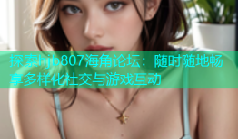 探索hjb807海角论坛：随时随地畅享多样化社交与游戏互动