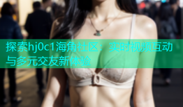 探索hj0c1海角社区：实时视频互动与多元交友新体验