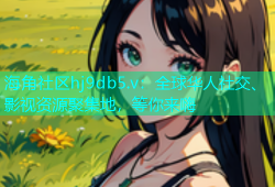 海角社区hj9db5.v：全球华人社交、影视资源聚集地，等你来嗨