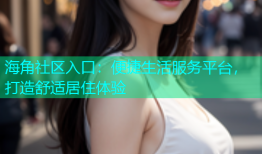 海角社区入口：便捷生活服务平台，打造舒适居住体验