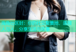 海角社区封：你的社交聚集地，连接人与人，分享生活与故事