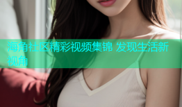 海角社区精彩视频集锦 发现生活新视角