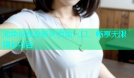 海角视频全新网页版入口，畅享无限精彩内容