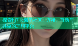 探索hj71c海角社区：连接、互动与共享的理想平台