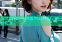 高清鬼掹脚：畅享极致观影体验，随时随地