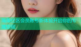 海角社区会员账号新体验开启你的专属旅程