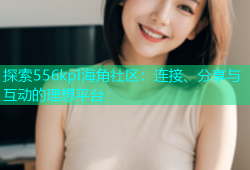 探索556kpl海角社区：连接、分享与互动的理想平台