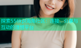 探索556kpl海角社区：连接、分享与互动的理想平台