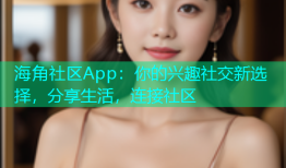 海角社区App：你的兴趣社交新选择，分享生活，连接社区