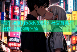 海角社区hjb8dv8.6.0：社交互动与社区分享的新体验