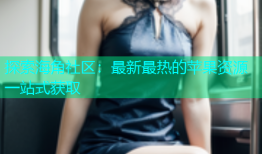 探索海角社区：最新最热的苹果资源一站式获取