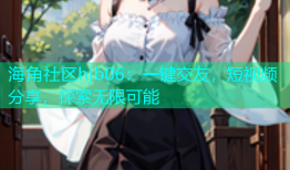海角社区hjb06：一键交友，短视频分享，探索无限可能