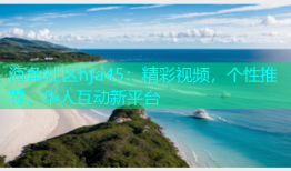 海角社区hja45：精彩视频，个性推荐，华人互动新平台