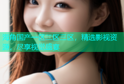 海角国产一区二区三区，精选影视资源，尽享视觉盛宴
