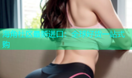 海角社区最新进口：全球好货一站式购