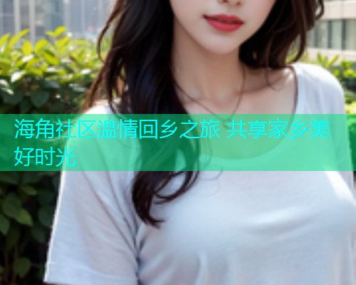 海角社区温情回乡之旅 共享家乡美好时光
