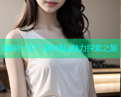 海角社区的日韩精品魅力探索之旅