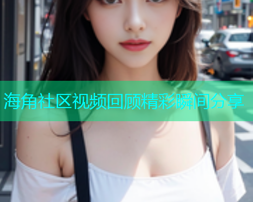 海角社区视频回顾精彩瞬间分享
