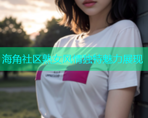 海角社区熟女风情独特魅力展现