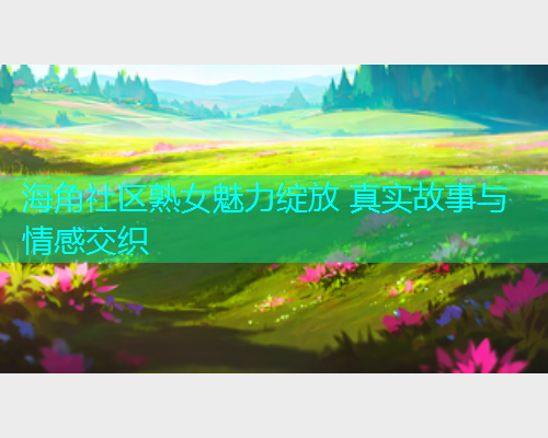 海角社区熟女魅力绽放 真实故事与情感交织