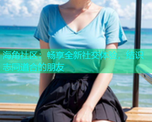 海角社区：畅享全新社交体验，结识志同道合的朋友