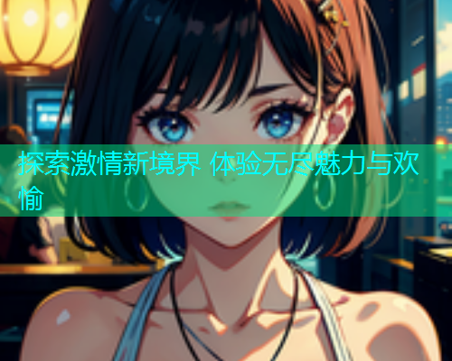 探索激情新境界 体验无尽魅力与欢愉