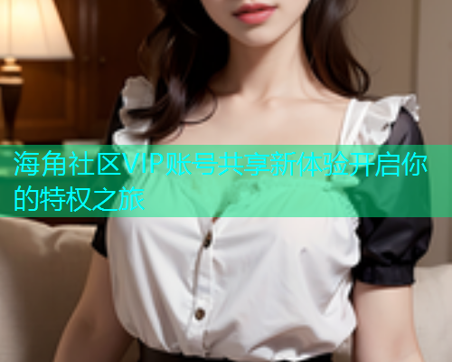 海角社区VIP账号共享新体验开启你的特权之旅