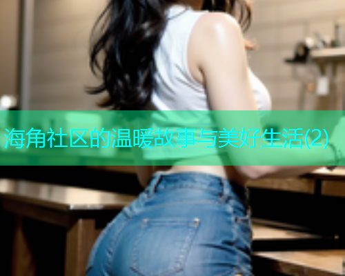 海角社区的温暖故事与美好生活(2)