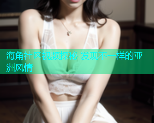 海角社区视频探秘 发现不一样的亚洲风情