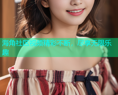 海角社区视频精彩不断，尽享无限乐趣