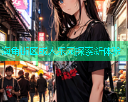 海角街区成人乐园探索新体验