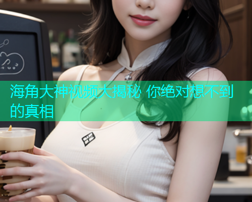 海角大神视频大揭秘 你绝对想不到的真相