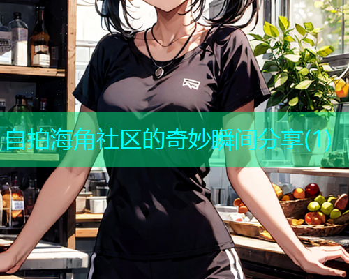 自拍海角社区的奇妙瞬间分享(1)