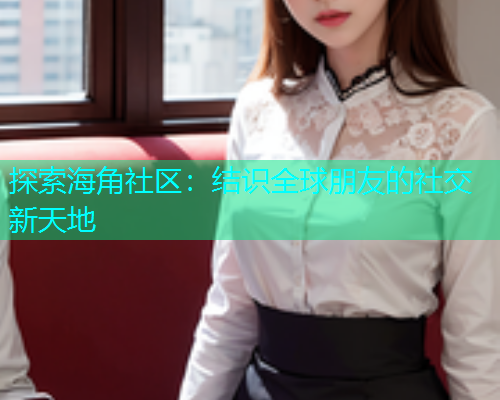 探索海角社区：结识全球朋友的社交新天地