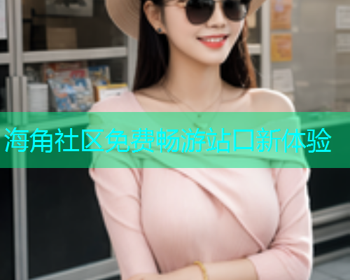 海角社区免费畅游站口新体验 海角社区免费畅游站口新体验