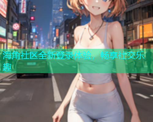 海角社区全新登录体验，畅享社交乐趣
