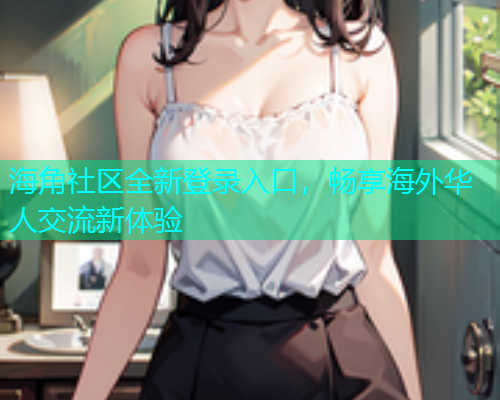 海角社区全新登录入口，畅享海外华人交流新体验