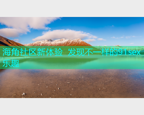 海角社区新体验 发现不一样的91sex乐趣