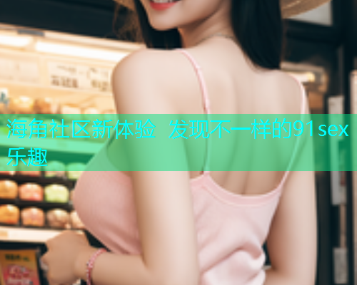 海角社区新体验 发现不一样的91sex乐趣