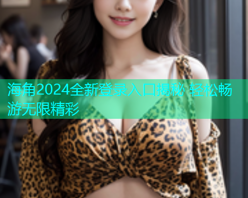 海角2024全新登录入口揭秘 轻松畅游无限精彩
