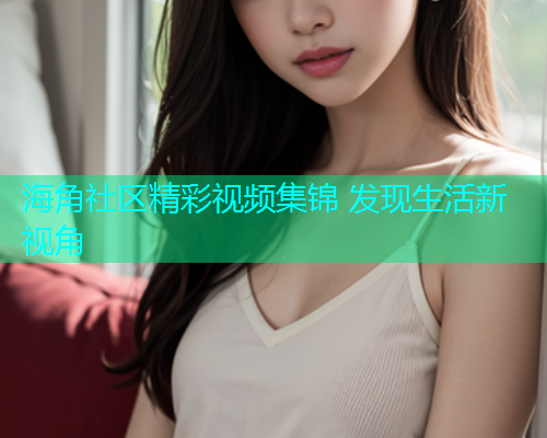 海角社区精彩视频集锦 发现生活新视角