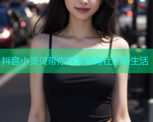 抖音小灵灵带你探索海角社区新生活