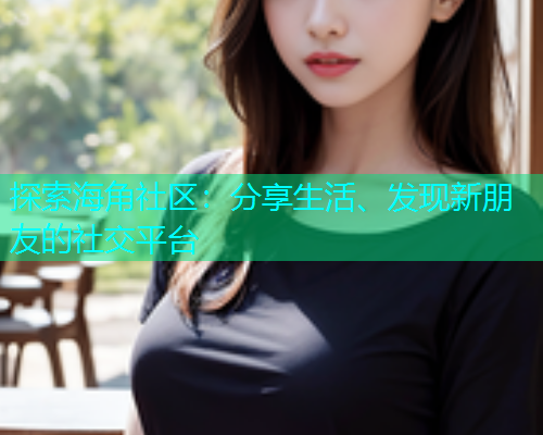 探索海角社区：分享生活、发现新朋友的社交平台
