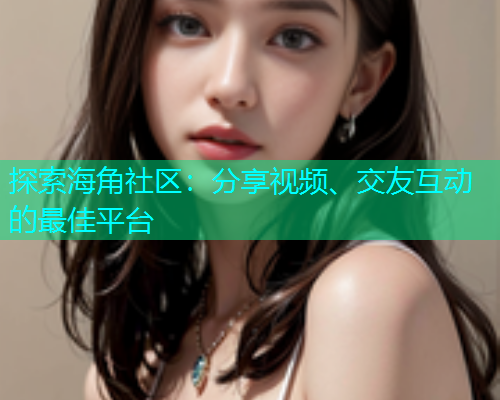 探索海角社区：分享视频、交友互动的最佳平台