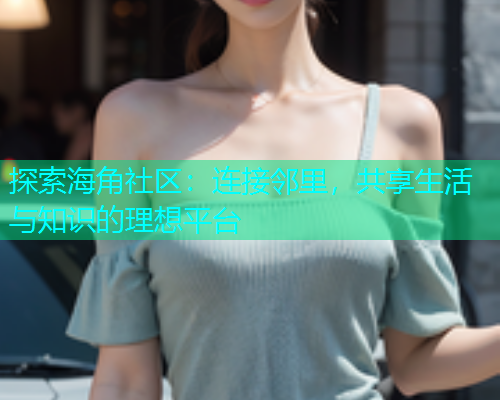 探索海角社区：连接邻里，共享生活与知识的理想平台