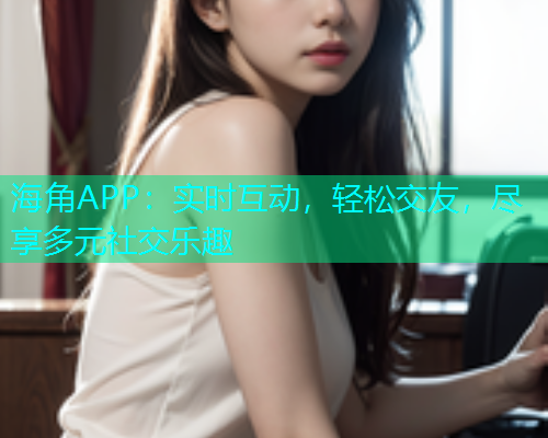 海角APP：实时互动，轻松交友，尽享多元社交乐趣